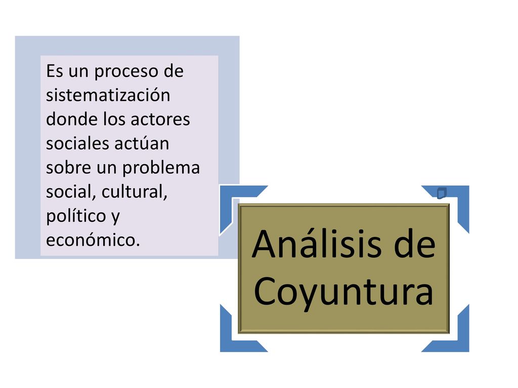 Análisis de Coyuntura Es un proceso de sistematización donde los actores sociales actúan sobre un problema social, cultural, político y económico.