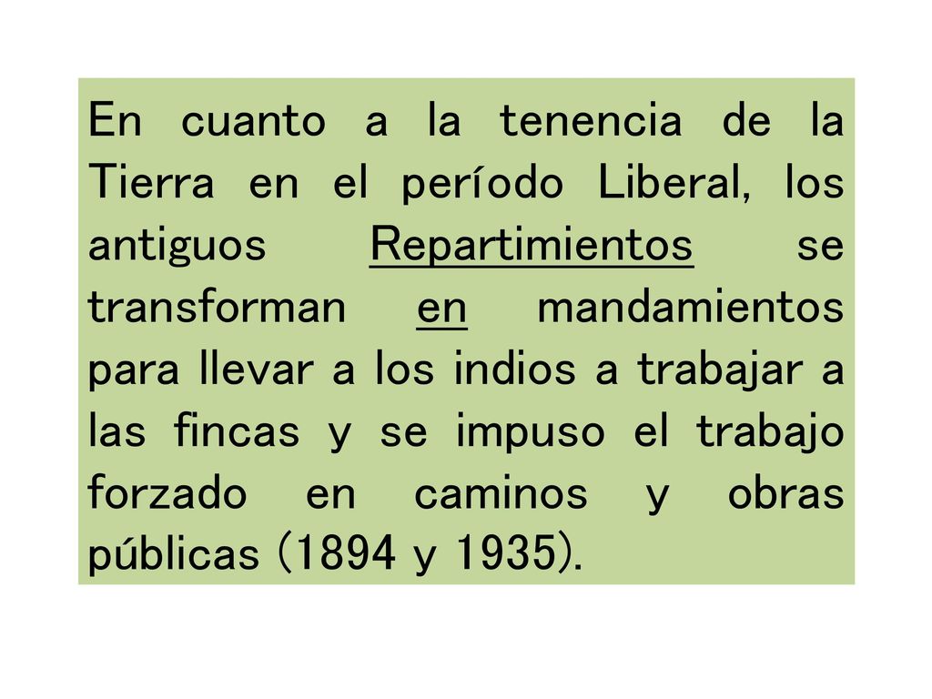 En cuanto a la tenencia de la Tierra en el período Liberal, los antiguos Repartimientos se transforman en mandamientos para llevar a los indios a trabajar a las fincas y se impuso el trabajo forzado en caminos y obras públicas (1894 y 1935).
