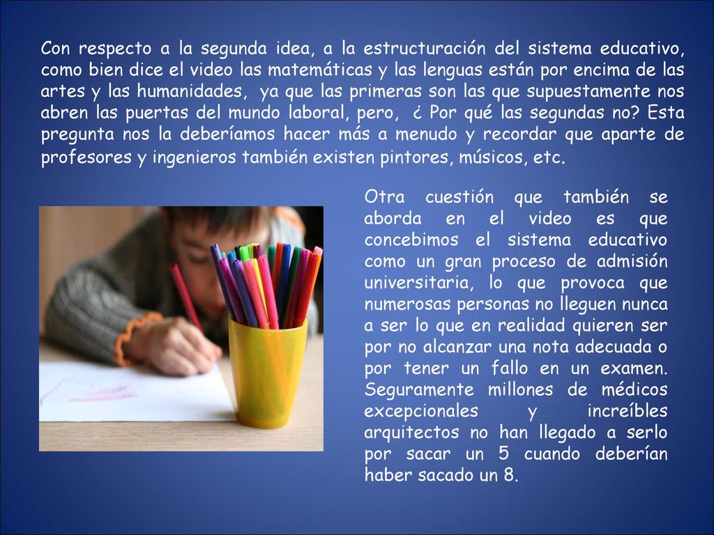 Con respecto a la segunda idea, a la estructuración del sistema educativo, como bien dice el video las matemáticas y las lenguas están por encima de las artes y las humanidades, ya que las primeras son las que supuestamente nos abren las puertas del mundo laboral, pero, ¿ Por qué las segundas no Esta pregunta nos la deberíamos hacer más a menudo y recordar que aparte de profesores y ingenieros también existen pintores, músicos, etc.