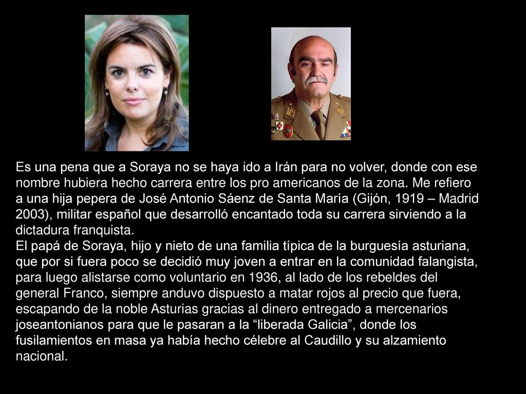 Es una pena que a Soraya no se haya ido a Irán para no volver, donde con ese nombre hubiera hecho carrera entre los pro americanos de la zona. Me refiero a una hija pepera de José Antonio Sáenz de Santa María (Gijón, 1919 – Madrid 2003), militar español que desarrolló encantado toda su carrera sirviendo a la dictadura franquista.