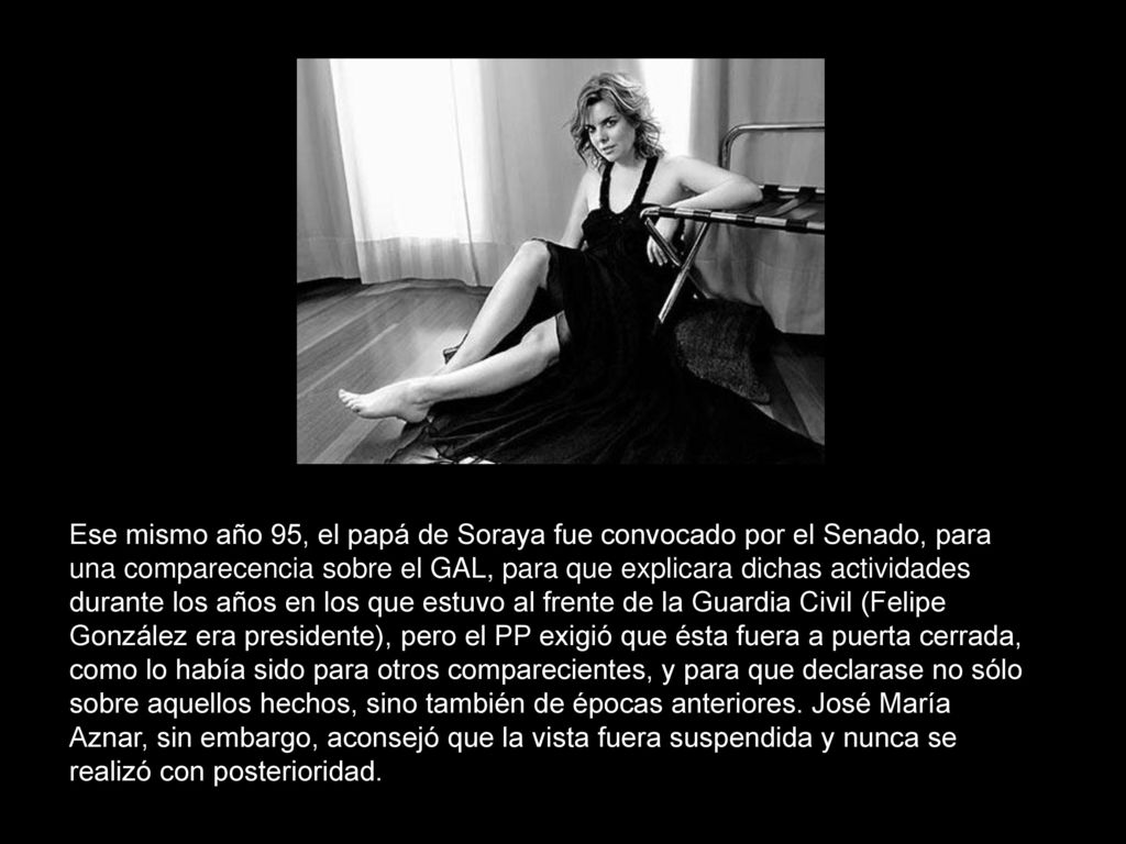 Ese mismo año 95, el papá de Soraya fue convocado por el Senado, para una comparecencia sobre el GAL, para que explicara dichas actividades durante los años en los que estuvo al frente de la Guardia Civil (Felipe González era presidente), pero el PP exigió que ésta fuera a puerta cerrada, como lo había sido para otros comparecientes, y para que declarase no sólo sobre aquellos hechos, sino también de épocas anteriores.