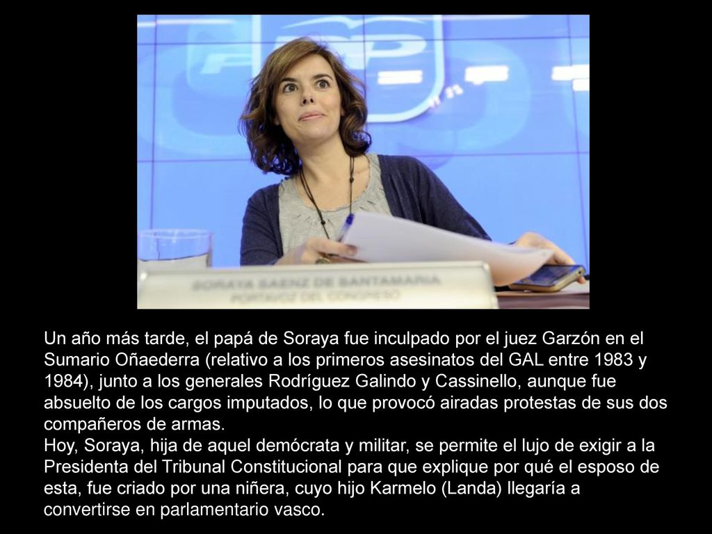 Un año más tarde, el papá de Soraya fue inculpado por el juez Garzón en el Sumario Oñaederra (relativo a los primeros asesinatos del GAL entre 1983 y 1984), junto a los generales Rodríguez Galindo y Cassinello, aunque fue absuelto de los cargos imputados, lo que provocó airadas protestas de sus dos compañeros de armas.