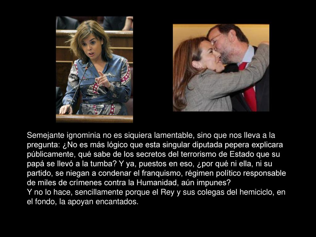 Semejante ignominia no es siquiera lamentable, sino que nos lleva a la pregunta: ¿No es más lógico que esta singular diputada pepera explicara públicamente, qué sabe de los secretos del terrorismo de Estado que su papá se llevó a la tumba Y ya, puestos en eso, ¿por qué ni ella, ni su partido, se niegan a condenar el franquismo, régimen político responsable de miles de crímenes contra la Humanidad, aún impunes