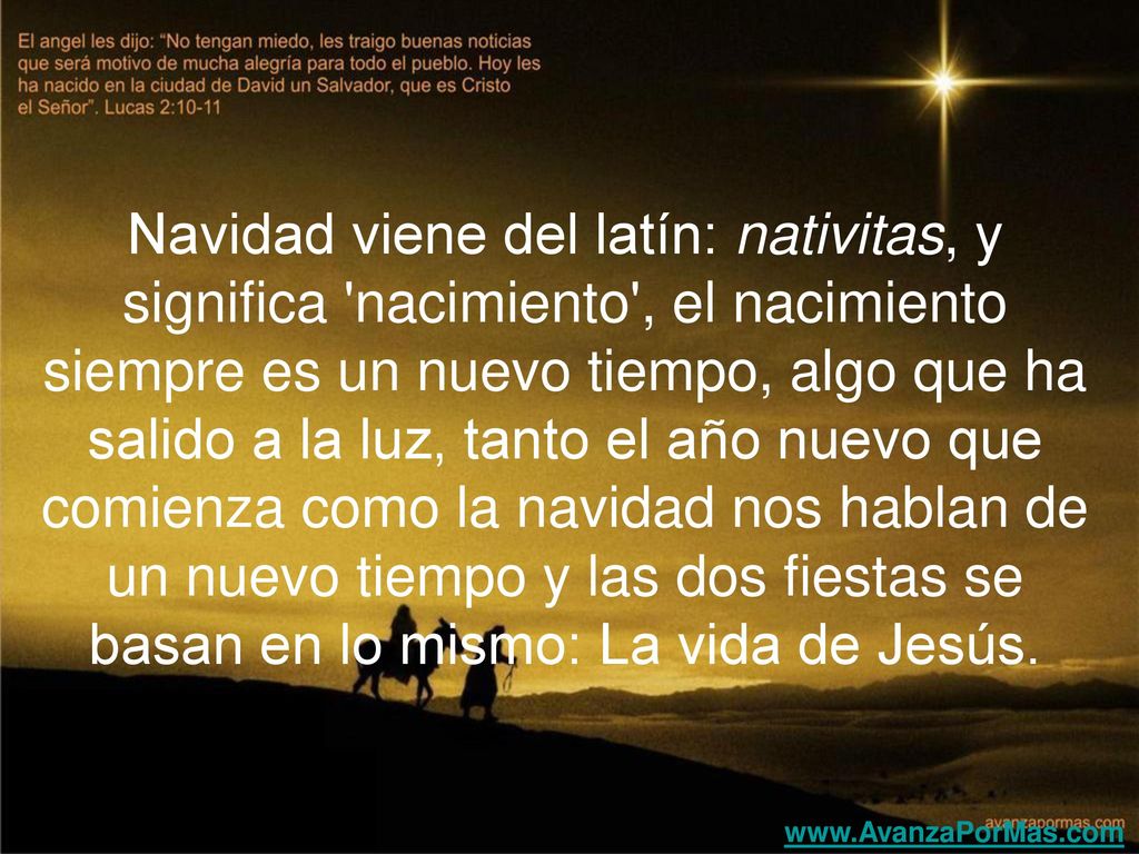 Navidad viene del latín: nativitas, y significa nacimiento , el nacimiento siempre es un nuevo tiempo, algo que ha salido a la luz, tanto el año nuevo que comienza como la navidad nos hablan de un nuevo tiempo y las dos fiestas se basan en lo mismo: La vida de Jesús.