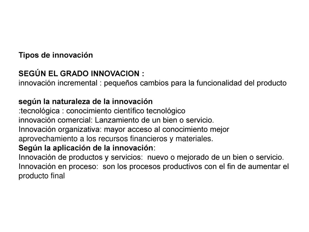 Tipos de innovación SEGÚN EL GRADO INNOVACION : innovación incremental : pequeños cambios para la funcionalidad del producto según la naturaleza de la innovación :tecnológica : conocimiento científico tecnológico innovación comercial: Lanzamiento de un bien o servicio.