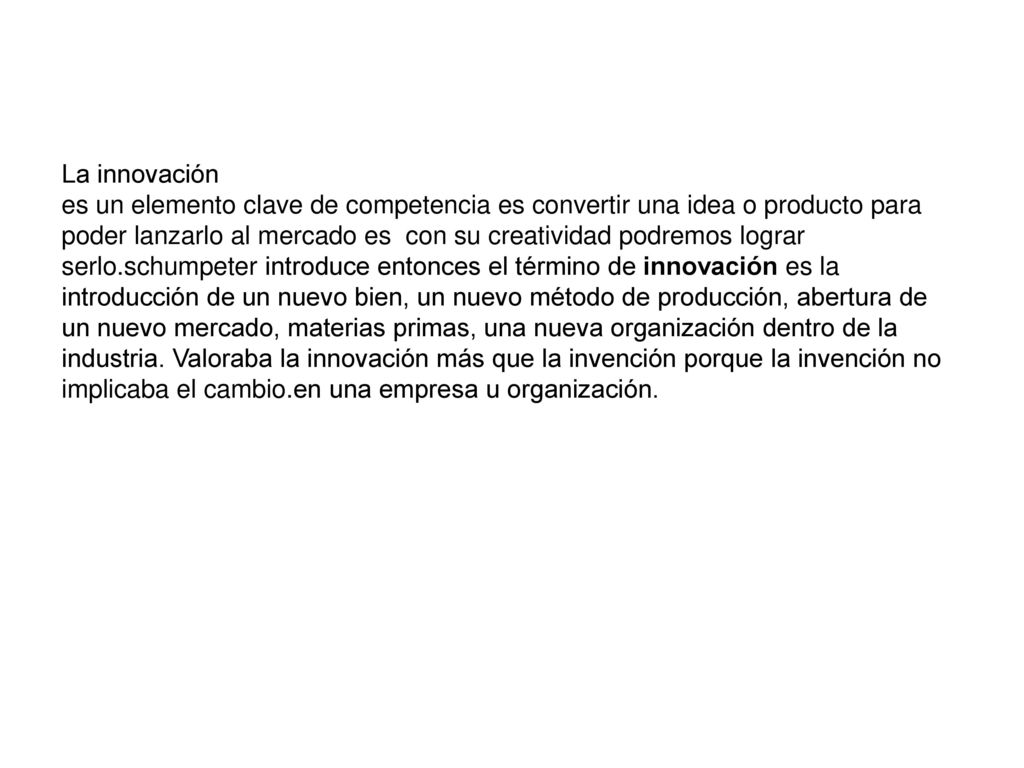 La innovación es un elemento clave de competencia es convertir una idea o producto para poder lanzarlo al mercado es con su creatividad podremos lograr serlo.schumpeter introduce entonces el término de innovación es la introducción de un nuevo bien, un nuevo método de producción, abertura de un nuevo mercado, materias primas, una nueva organización dentro de la industria.