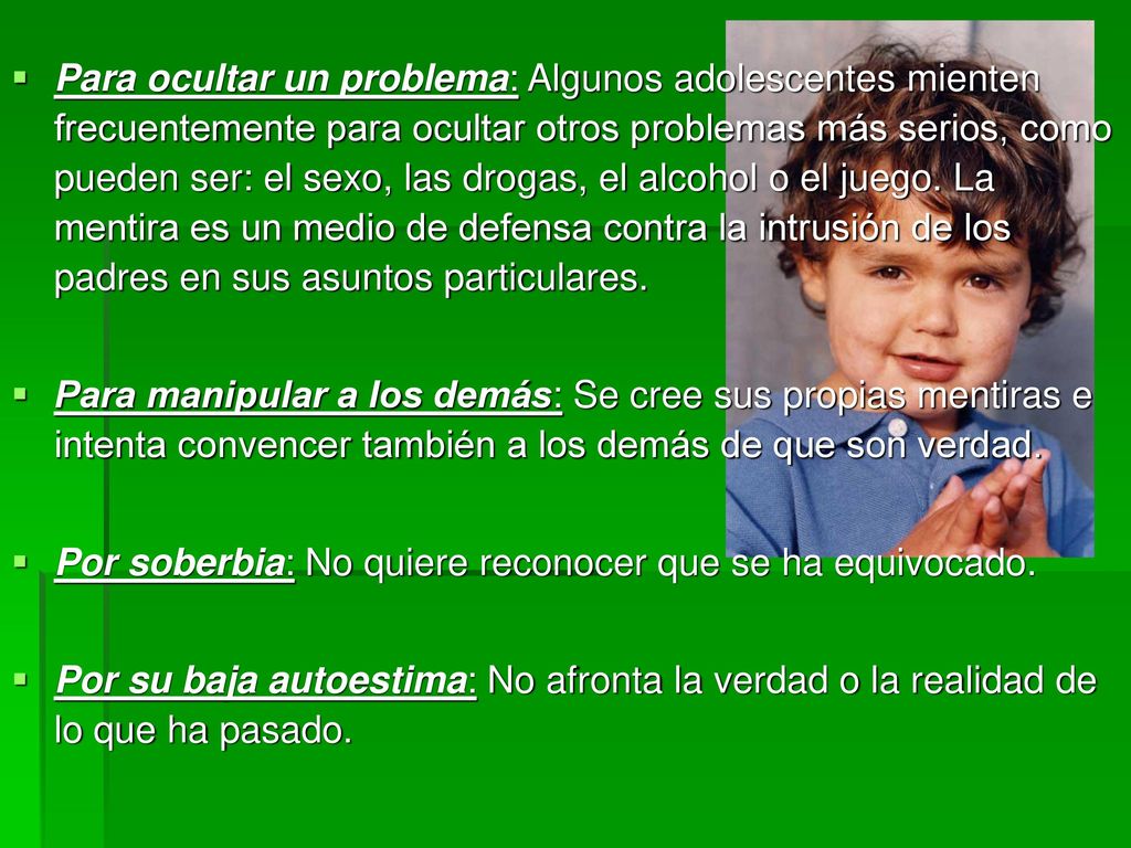 Para ocultar un problema: Algunos adolescentes mienten frecuentemente para ocultar otros problemas más serios, como pueden ser: el sexo, las drogas, el alcohol o el juego. La mentira es un medio de defensa contra la intrusión de los padres en sus asuntos particulares.