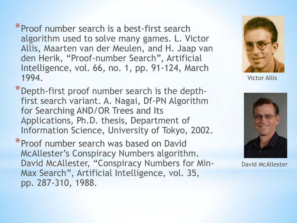 Proof number search is a best-first search algorithm used to solve many games. L. Victor Allis, Maarten van der Meulen, and H. Jaap van den Herik, Proof-number Search , Artificial Intelligence, vol. 66, no. 1, pp , March 1994.