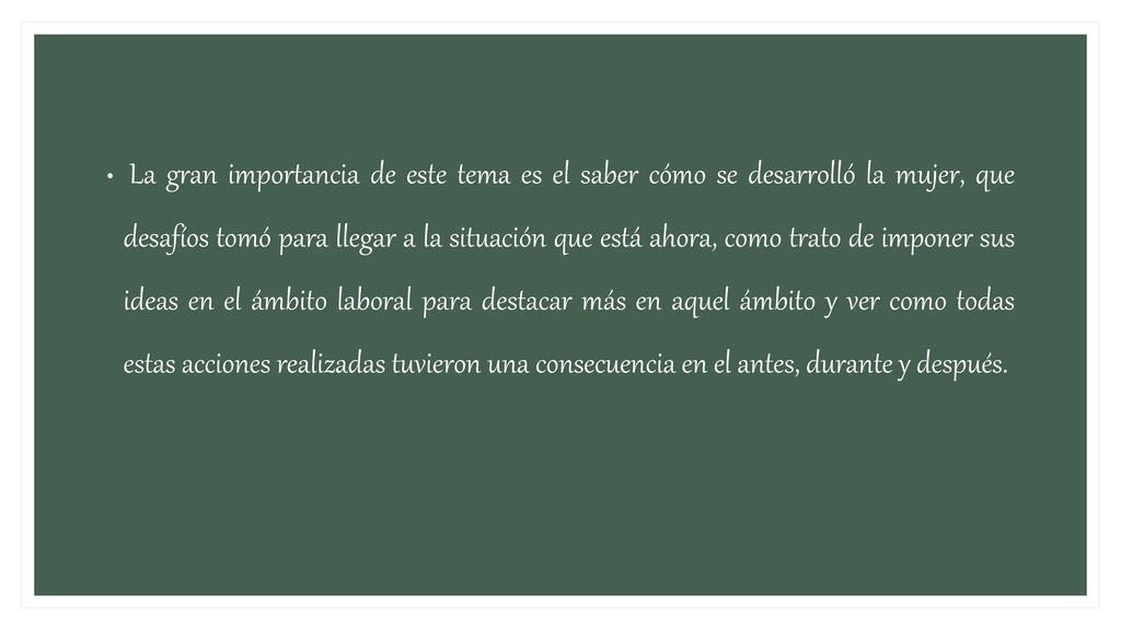 La gran importancia de este tema es el saber cómo se desarrolló la mujer, que desafíos tomó para llegar a la situación que está ahora, como trato de imponer sus ideas en el ámbito laboral para destacar más en aquel ámbito y ver como todas estas acciones realizadas tuvieron una consecuencia en el antes, durante y después.