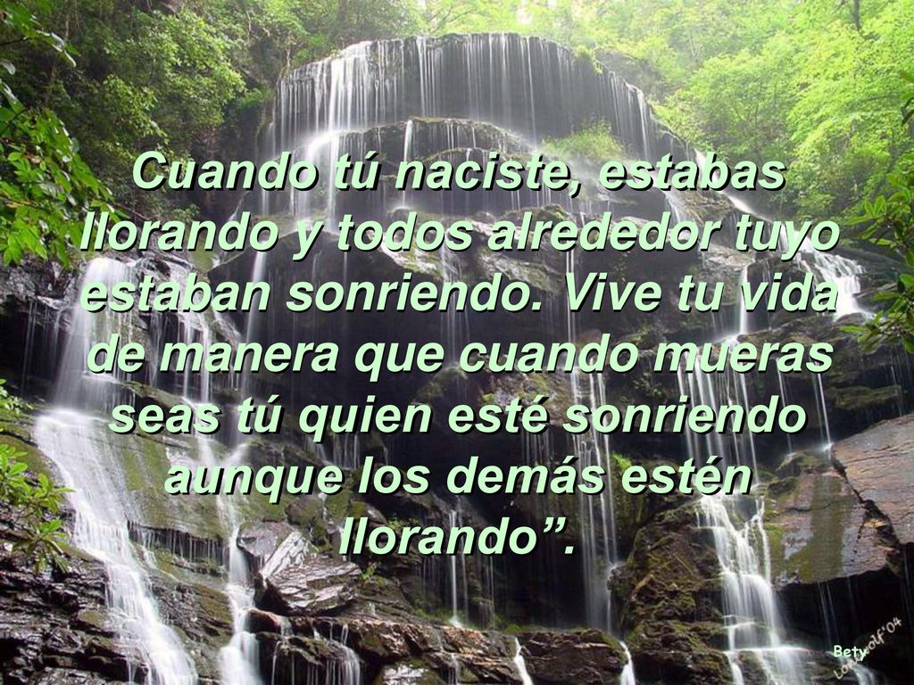 Cuando tú naciste, estabas llorando y todos alrededor tuyo estaban sonriendo. Vive tu vida de manera que cuando mueras seas tú quien esté sonriendo aunque los demás estén llorando .