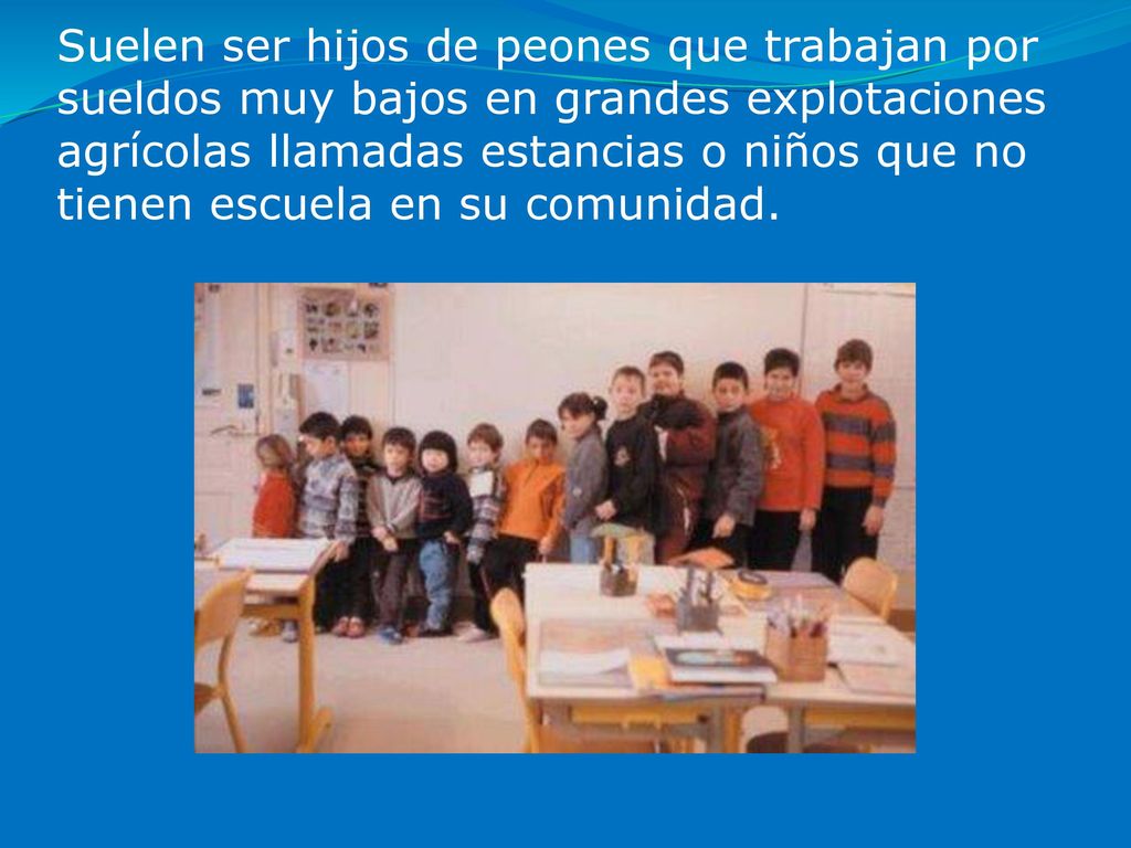 Suelen ser hijos de peones que trabajan por sueldos muy bajos en grandes explotaciones agrícolas llamadas estancias o niños que no tienen escuela en su comunidad.