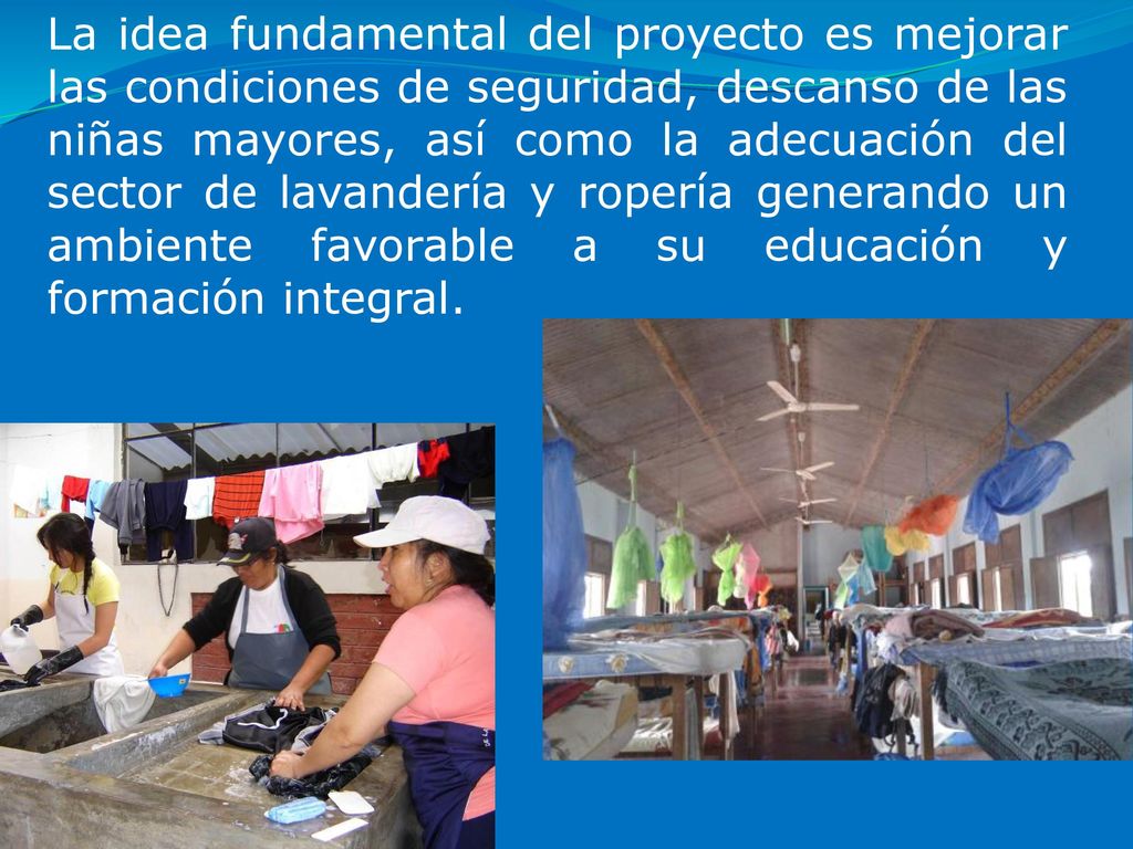La idea fundamental del proyecto es mejorar las condiciones de seguridad, descanso de las niñas mayores, así como la adecuación del sector de lavandería y ropería generando un ambiente favorable a su educación y formación integral.