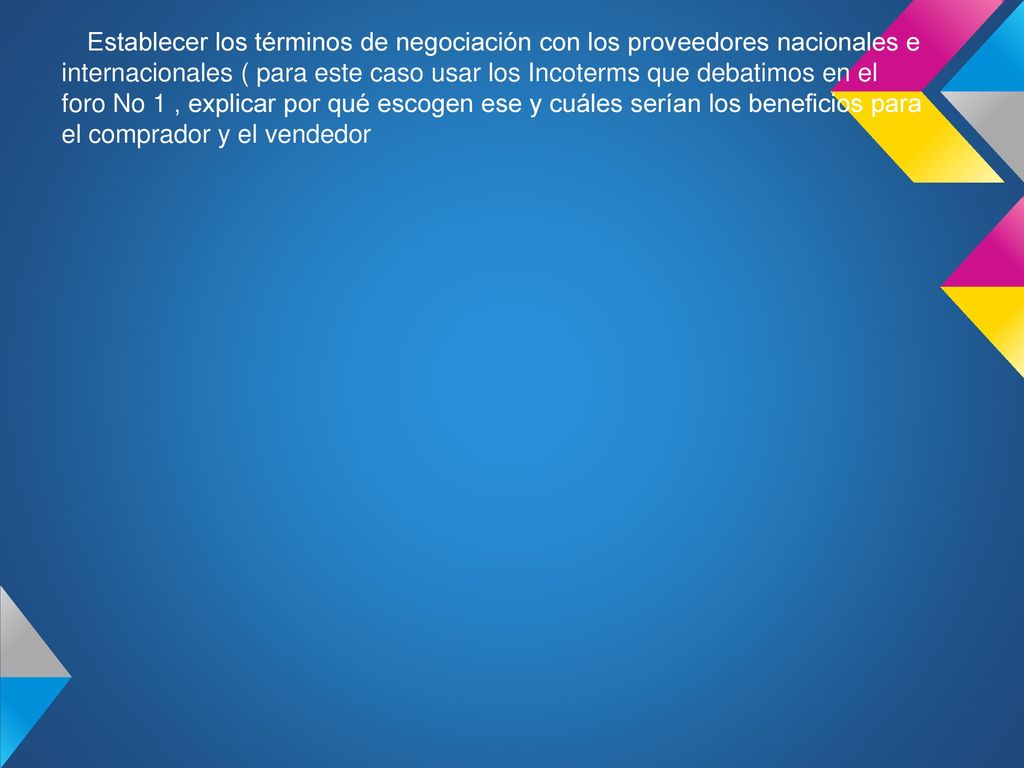 Establecer los términos de negociación con los proveedores nacionales e internacionales ( para este caso usar los Incoterms que debatimos en el foro No 1 , explicar por qué escogen ese y cuáles serían los beneficios para el comprador y el vendedor