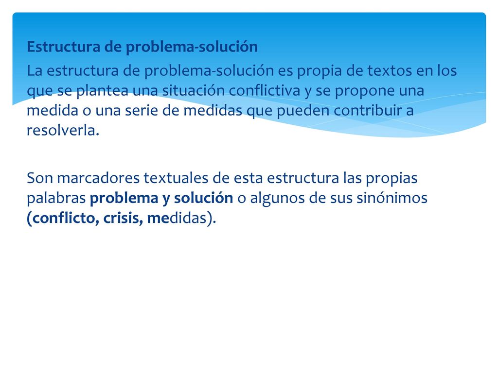 Estructura de problema-solución La estructura de problema-solución es propia de textos en los que se plantea una situación conflictiva y se propone una medida o una serie de medidas que pueden contribuir a resolverla.