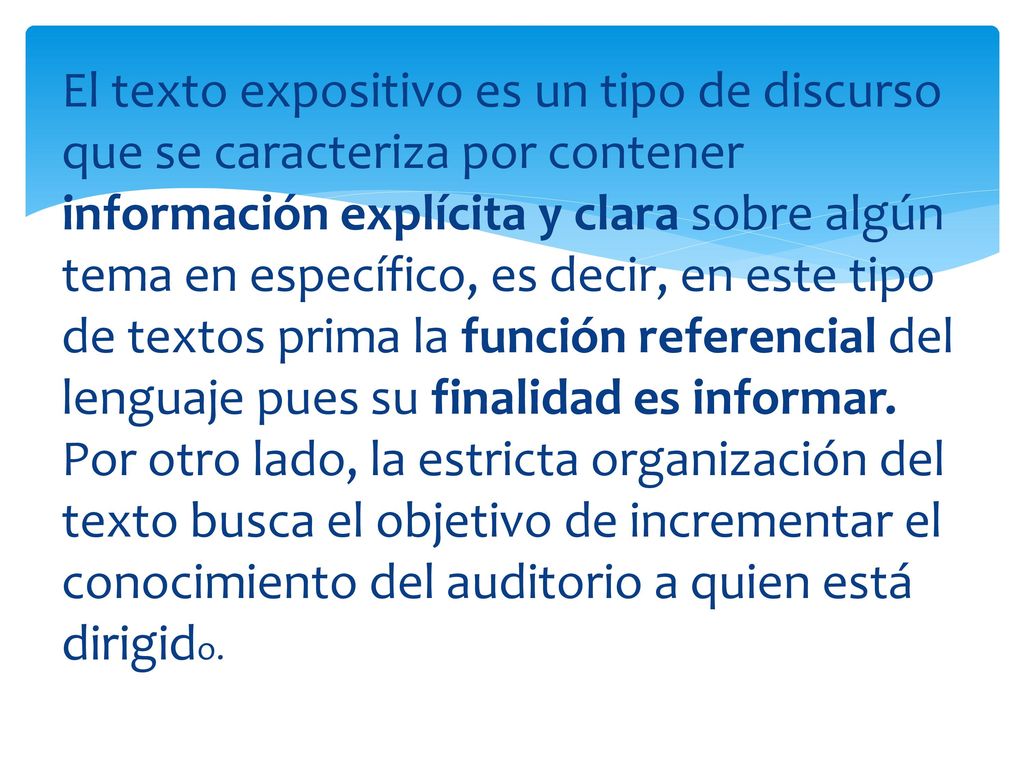 El texto expositivo es un tipo de discurso que se caracteriza por contener información explícita y clara sobre algún tema en específico, es decir, en este tipo de textos prima la función referencial del lenguaje pues su finalidad es informar.