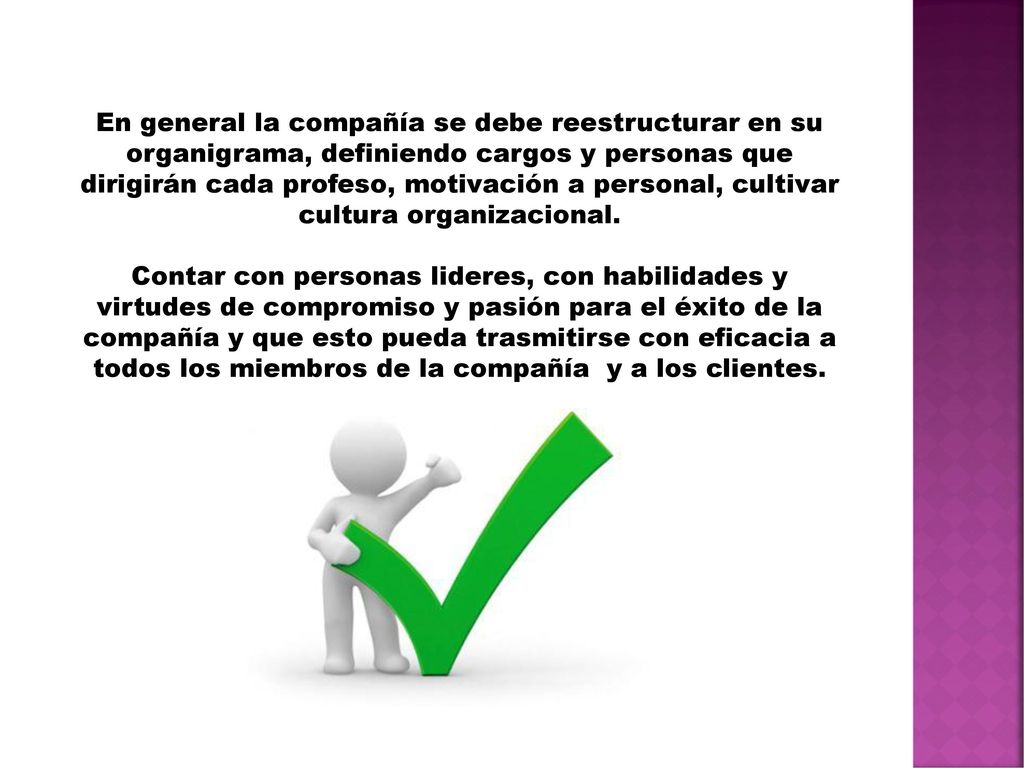 En general la compañía se debe reestructurar en su organigrama, definiendo cargos y personas que dirigirán cada profeso, motivación a personal, cultivar cultura organizacional.