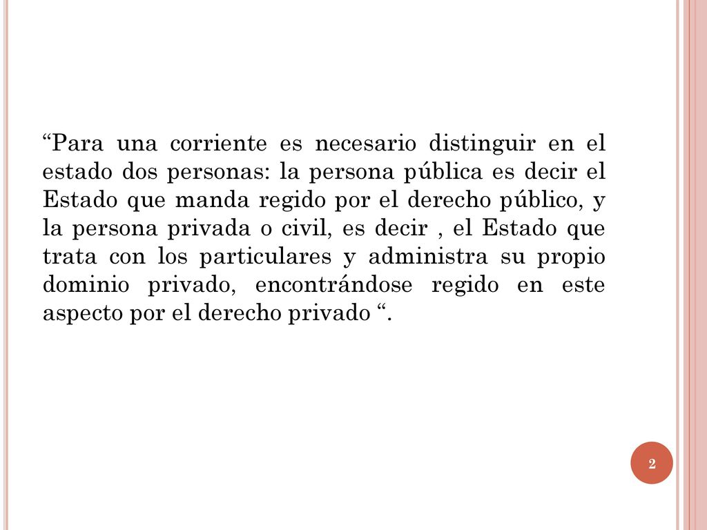 Para una corriente es necesario distinguir en el estado dos personas: la persona pública es decir el Estado que manda regido por el derecho público, y la persona privada o civil, es decir , el Estado que trata con los particulares y administra su propio dominio privado, encontrándose regido en este aspecto por el derecho privado .