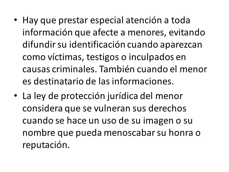Hay que prestar especial atención a toda información que afecte a menores, evitando difundir su identificación cuando aparezcan como víctimas, testigos o inculpados en causas criminales. También cuando el menor es destinatario de las informaciones.