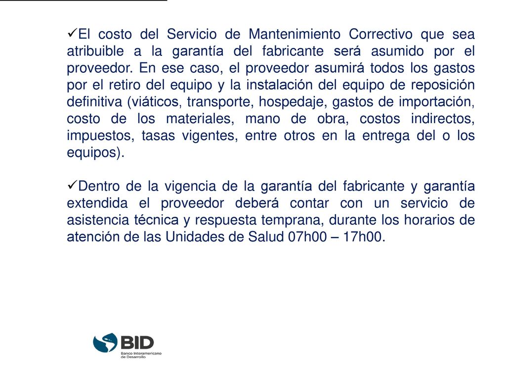 El costo del Servicio de Mantenimiento Correctivo que sea atribuible a la garantía del fabricante será asumido por el proveedor. En ese caso, el proveedor asumirá todos los gastos por el retiro del equipo y la instalación del equipo de reposición definitiva (viáticos, transporte, hospedaje, gastos de importación, costo de los materiales, mano de obra, costos indirectos, impuestos, tasas vigentes, entre otros en la entrega del o los equipos).