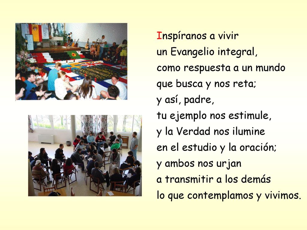Inspíranos a vivir un Evangelio integral, como respuesta a un mundo que busca y nos reta; y así, padre, tu ejemplo nos estimule, y la Verdad nos ilumine en el estudio y la oración; y ambos nos urjan a transmitir a los demás lo que contemplamos y vivimos.