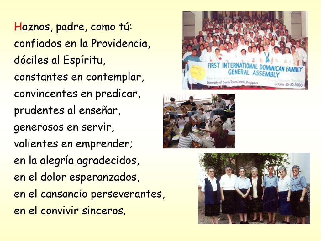 Haznos, padre, como tú: confiados en la Providencia, dóciles al Espíritu, constantes en contemplar, convincentes en predicar, prudentes al enseñar, generosos en servir, valientes en emprender; en la alegría agradecidos, en el dolor esperanzados, en el cansancio perseverantes, en el convivir sinceros.