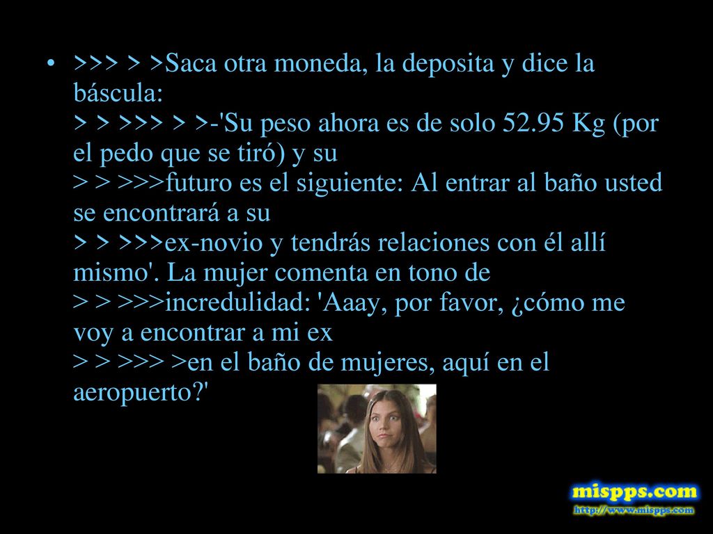>>> > >Saca otra moneda, la deposita y dice la báscula: > > >>> > >- Su peso ahora es de solo Kg (por el pedo que se tiró) y su > > >>>futuro es el siguiente: Al entrar al baño usted se encontrará a su > > >>>ex-novio y tendrás relaciones con él allí mismo .