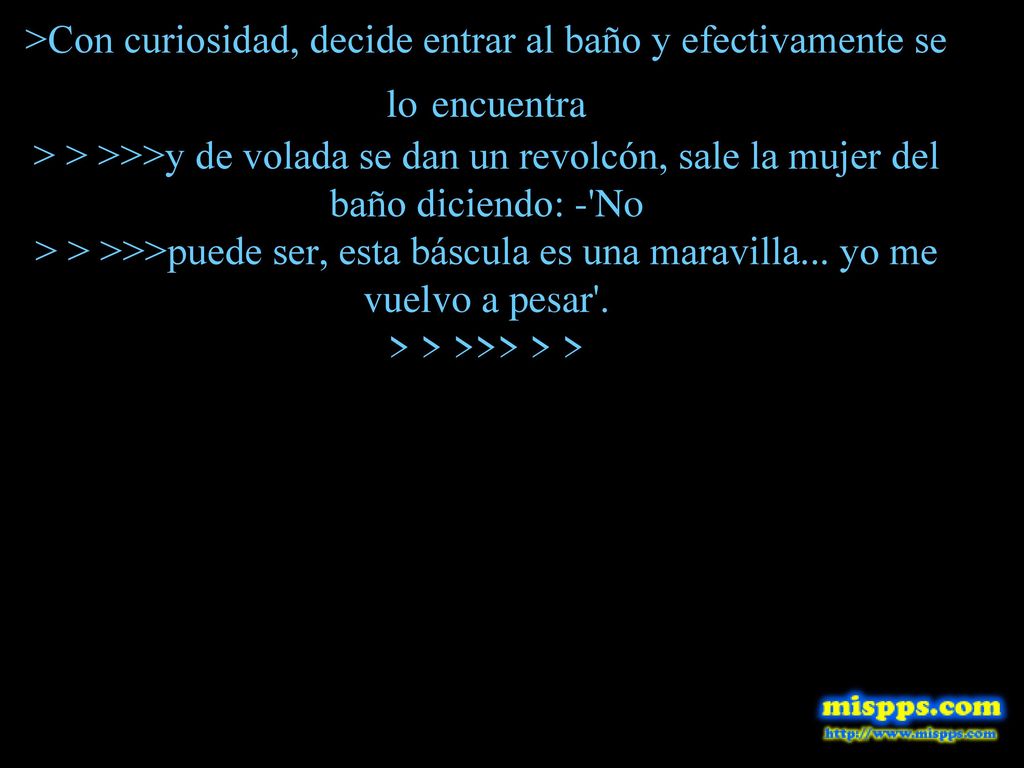 >Con curiosidad, decide entrar al baño y efectivamente se lo encuentra > > >>>y de volada se dan un revolcón, sale la mujer del baño diciendo: - No > > >>>puede ser, esta báscula es una maravilla...