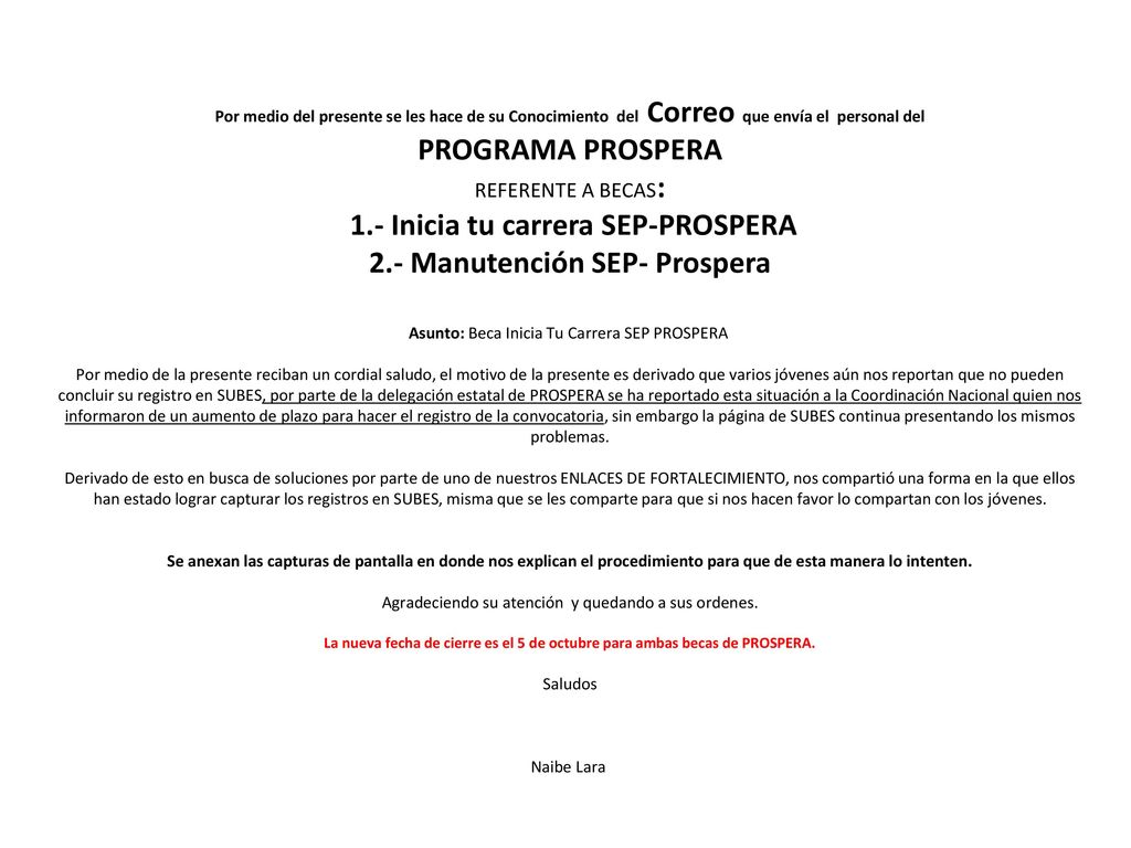 Por medio del presente se les hace de su Conocimiento del Correo que envía el personal del PROGRAMA PROSPERA REFERENTE A BECAS: 1.- Inicia tu carrera SEP-PROSPERA 2.- Manutención SEP- Prospera Asunto: Beca Inicia Tu Carrera SEP PROSPERA Por medio de la presente reciban un cordial saludo, el motivo de la presente es derivado que varios jóvenes aún nos reportan que no pueden concluir su registro en SUBES, por parte de la delegación estatal de PROSPERA se ha reportado esta situación a la Coordinación Nacional quien nos informaron de un aumento de plazo para hacer el registro de la convocatoria, sin embargo la página de SUBES continua presentando los mismos problemas.