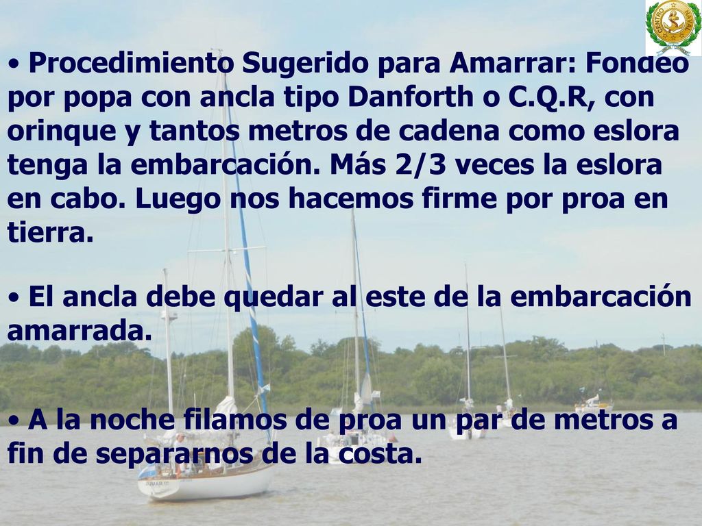 Procedimiento Sugerido para Amarrar: Fondeo por popa con ancla tipo Danforth o C.Q.R, con orinque y tantos metros de cadena como eslora tenga la embarcación. Más 2/3 veces la eslora en cabo. Luego nos hacemos firme por proa en tierra.
