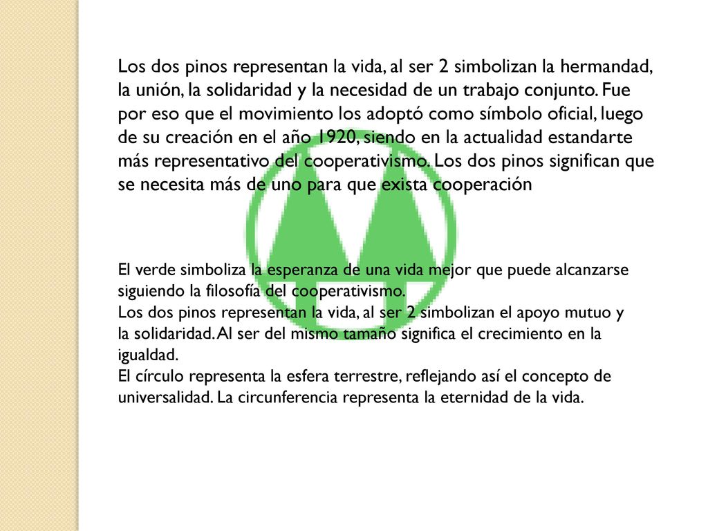 Los dos pinos representan la vida, al ser 2 simbolizan la hermandad, la unión, la solidaridad y la necesidad de un trabajo conjunto. Fue por eso que el movimiento los adoptó como símbolo oficial, luego de su creación en el año 1920, siendo en la actualidad estandarte más representativo del cooperativismo. Los dos pinos significan que se necesita más de uno para que exista cooperación