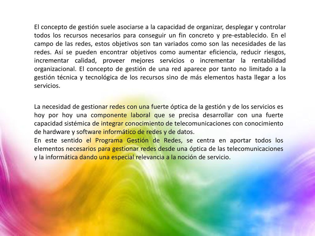 El concepto de gestión suele asociarse a la capacidad de organizar, desplegar y controlar todos los recursos necesarios para conseguir un fin concreto y pre-establecido. En el campo de las redes, estos objetivos son tan variados como son las necesidades de las redes. Así se pueden encontrar objetivos como aumentar eficiencia, reducir riesgos, incrementar calidad, proveer mejores servicios o incrementar la rentabilidad organizacional. El concepto de gestión de una red aparece por tanto no limitado a la gestión técnica y tecnológica de los recursos sino de más elementos hasta llegar a los servicios.