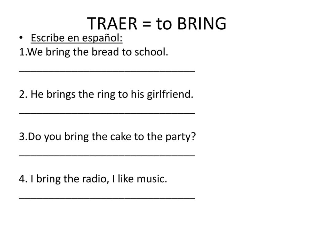 TRAER = to BRING Escribe en español: 1.We bring the bread to school.