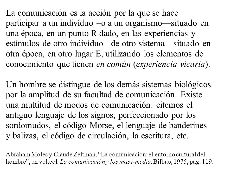 La comunicación es la acción por la que se hace participar a un indivíduo –o a un organismo—situado en una época, en un punto R dado, en las experiencias y estímulos de otro indivíduo –de otro sistema—situado en otra época, en otro lugar E, utilizando los elementos de conocimiento que tienen en común (experiencia vicaria).