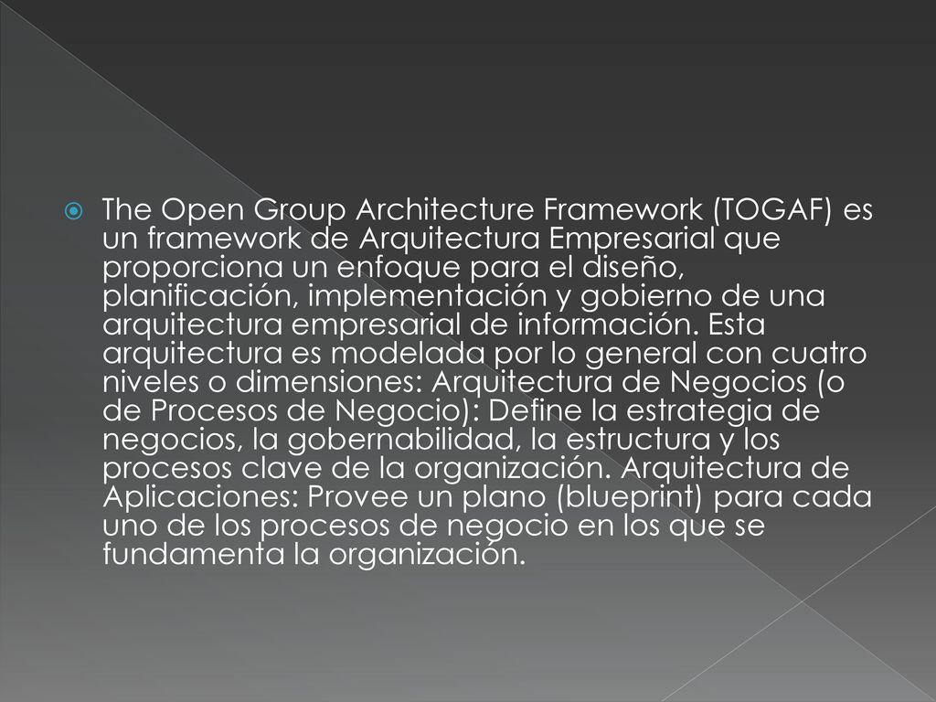 The Open Group Architecture Framework (TOGAF) es un framework de Arquitectura Empresarial que proporciona un enfoque para el diseño, planificación, implementación y gobierno de una arquitectura empresarial de información.