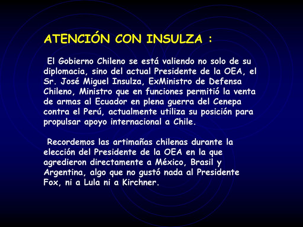 ATENCIÓN CON INSULZA : El Gobierno Chileno se está valiendo no solo de su diplomacia, sino del actual Presidente de la OEA, el Sr. José Miguel Insulza, ExMinistro de Defensa Chileno, Ministro que en funciones permitió la venta de armas al Ecuador en plena guerra del Cenepa contra el Perú, actualmente utiliza su posición para propulsar apoyo internacional a Chile.