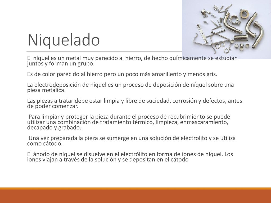 Niquelado El níquel es un metal muy parecido al hierro, de hecho químicamente se estudian juntos y forman un grupo.