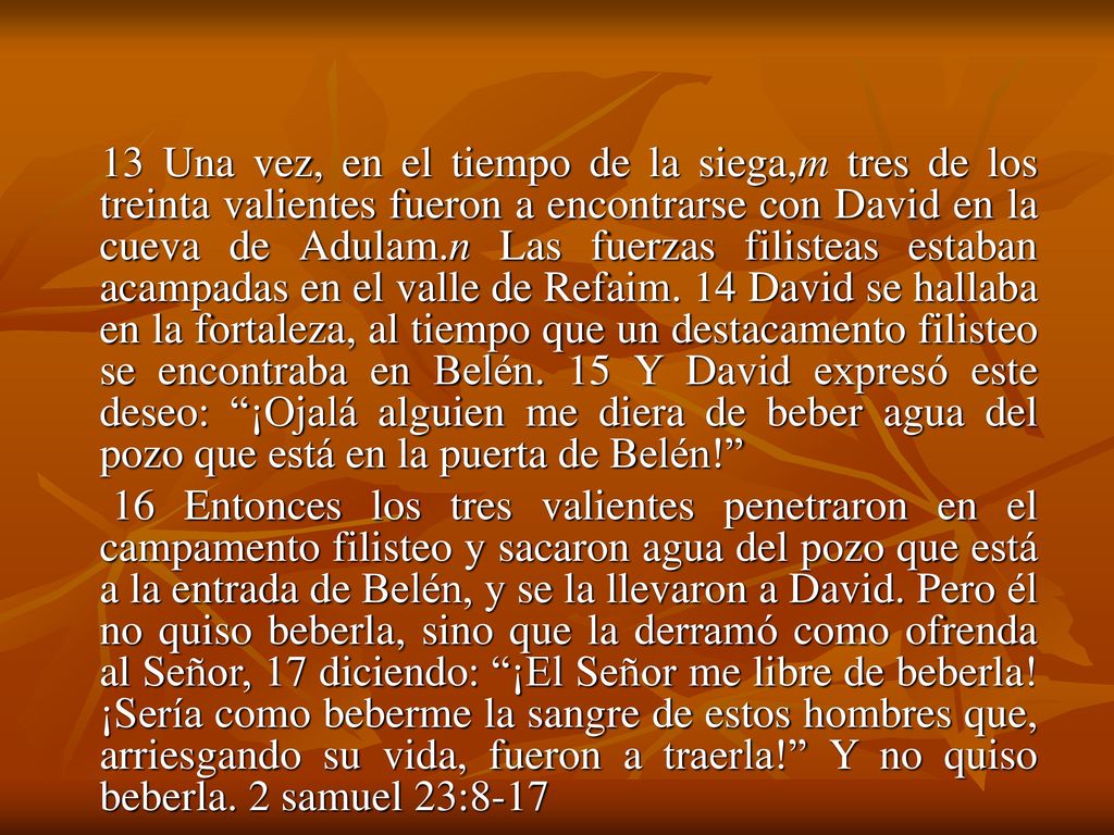 13 Una vez, en el tiempo de la siega,m tres de los treinta valientes fueron a encontrarse con David en la cueva de Adulam.n Las fuerzas filisteas estaban acampadas en el valle de Refaim. 14 David se hallaba en la fortaleza, al tiempo que un destacamento filisteo se encontraba en Belén. 15 Y David expresó este deseo: ¡Ojalá alguien me diera de beber agua del pozo que está en la puerta de Belén!