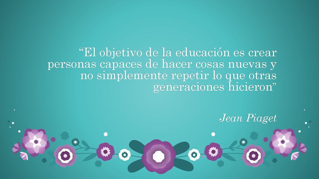 El objetivo de la educación es crear personas capaces de hacer cosas nuevas y no simplemente repetir lo que otras generaciones hicieron Jean Piaget