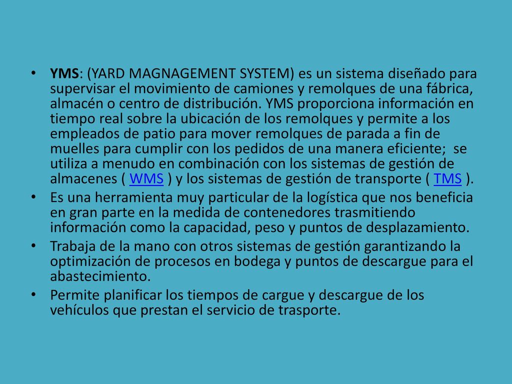 YMS: (YARD MAGNAGEMENT SYSTEM) es un sistema diseñado para supervisar el movimiento de camiones y remolques de una fábrica, almacén o centro de distribución. YMS proporciona información en tiempo real sobre la ubicación de los remolques y permite a los empleados de patio para mover remolques de parada a fin de muelles para cumplir con los pedidos de una manera eficiente; se utiliza a menudo en combinación con los sistemas de gestión de almacenes ( WMS ) y los sistemas de gestión de transporte ( TMS ).