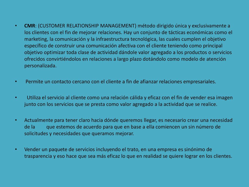 CMR: (CUSTOMER RELATIONSHIP MANAGEMENT) método dirigido única y exclusivamente a los clientes con el fin de mejorar relaciones. Hay un conjunto de tácticas económicas como el marketing, la comunicación y la infraestructura tecnológica, las cuales cumplen el objetivo específico de construir una comunicación afectiva con el cliente teniendo como principal objetivo optimizar toda clase de actividad dándole valor agregado a los productos o servicios ofrecidos convirtiéndolos en relaciones a largo plazo dotándolo como modelo de atención personalizada.