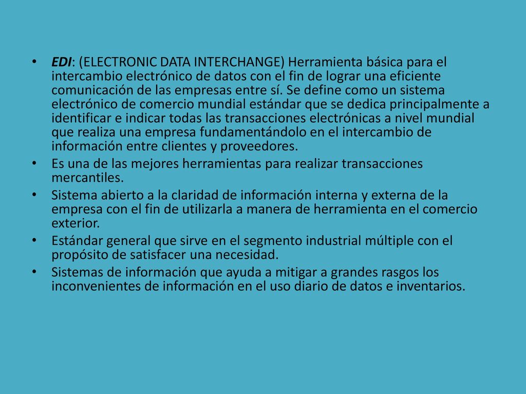 EDI: (ELECTRONIC DATA INTERCHANGE) Herramienta básica para el intercambio electrónico de datos con el fin de lograr una eficiente comunicación de las empresas entre sí. Se define como un sistema electrónico de comercio mundial estándar que se dedica principalmente a identificar e indicar todas las transacciones electrónicas a nivel mundial que realiza una empresa fundamentándolo en el intercambio de información entre clientes y proveedores.