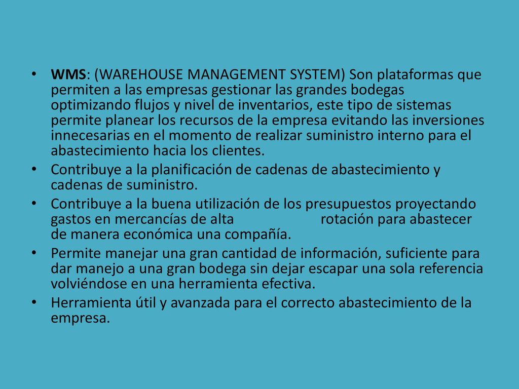 WMS: (WAREHOUSE MANAGEMENT SYSTEM) Son plataformas que permiten a las empresas gestionar las grandes bodegas optimizando flujos y nivel de inventarios, este tipo de sistemas permite planear los recursos de la empresa evitando las inversiones innecesarias en el momento de realizar suministro interno para el abastecimiento hacia los clientes.