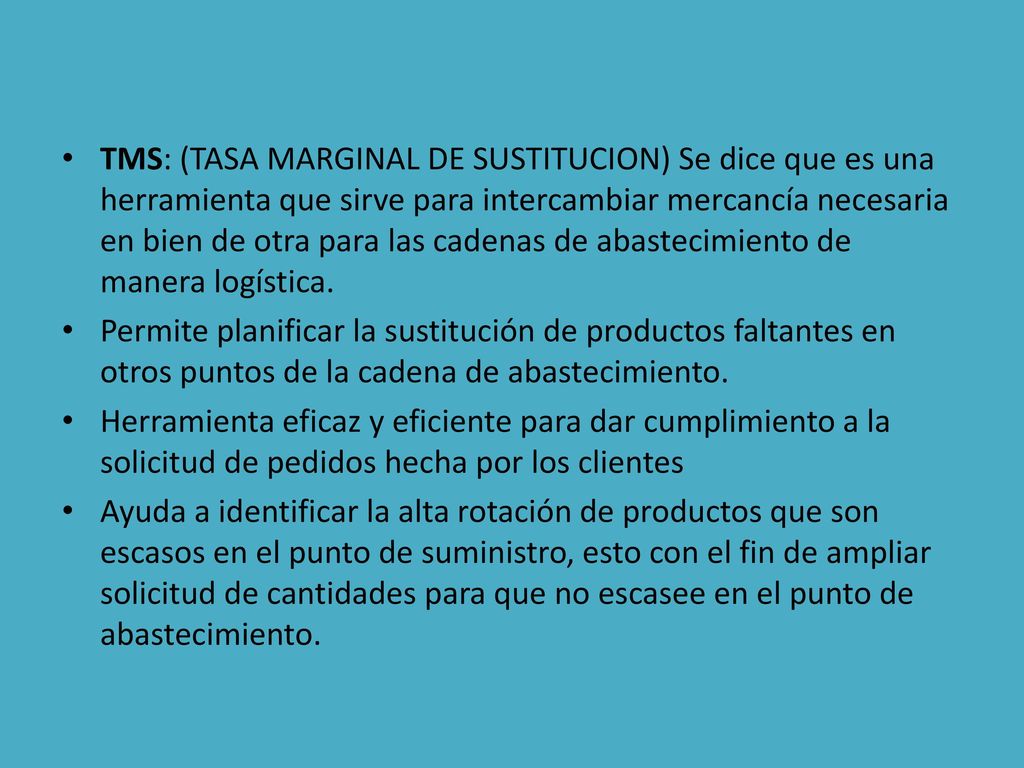 TMS: (TASA MARGINAL DE SUSTITUCION) Se dice que es una herramienta que sirve para intercambiar mercancía necesaria en bien de otra para las cadenas de abastecimiento de manera logística.