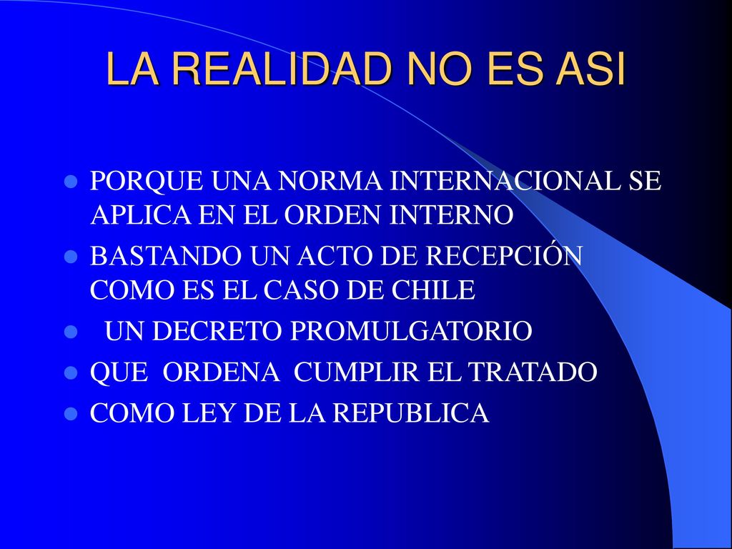 LA REALIDAD NO ES ASI PORQUE UNA NORMA INTERNACIONAL SE APLICA EN EL ORDEN INTERNO. BASTANDO UN ACTO DE RECEPCIÓN COMO ES EL CASO DE CHILE.