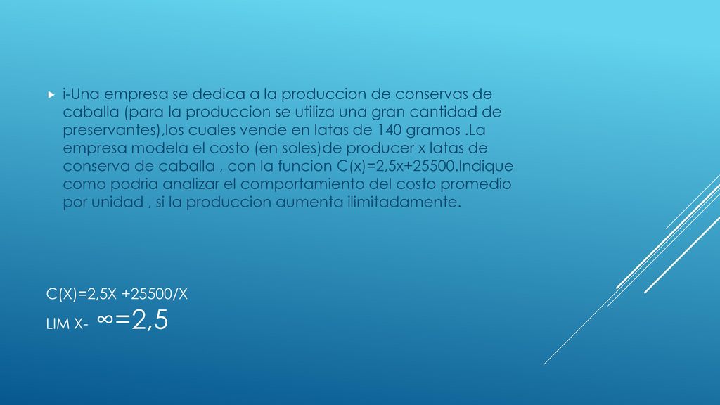 i-Una empresa se dedica a la produccion de conservas de caballa (para la produccion se utiliza una gran cantidad de preservantes),los cuales vende en latas de 140 gramos .La empresa modela el costo (en soles)de producer x latas de conserva de caballa , con la funcion C(x)=2,5x Indique como podria analizar el comportamiento del costo promedio por unidad , si la produccion aumenta ilimitadamente.