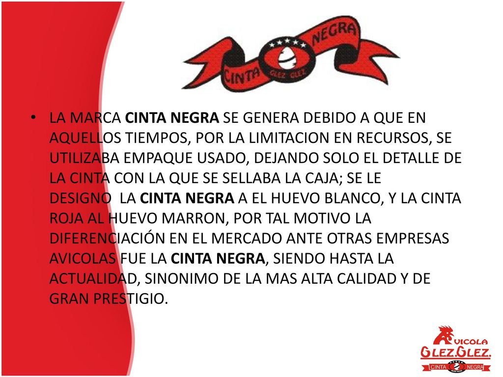 LA MARCA CINTA NEGRA SE GENERA DEBIDO A QUE EN AQUELLOS TIEMPOS, POR LA LIMITACION EN RECURSOS, SE UTILIZABA EMPAQUE USADO, DEJANDO SOLO EL DETALLE DE LA CINTA CON LA QUE SE SELLABA LA CAJA; SE LE DESIGNO LA CINTA NEGRA A EL HUEVO BLANCO, Y LA CINTA ROJA AL HUEVO MARRON, POR TAL MOTIVO LA DIFERENCIACIÓN EN EL MERCADO ANTE OTRAS EMPRESAS AVICOLAS FUE LA CINTA NEGRA, SIENDO HASTA LA ACTUALIDAD, SINONIMO DE LA MAS ALTA CALIDAD Y DE GRAN PRESTIGIO.