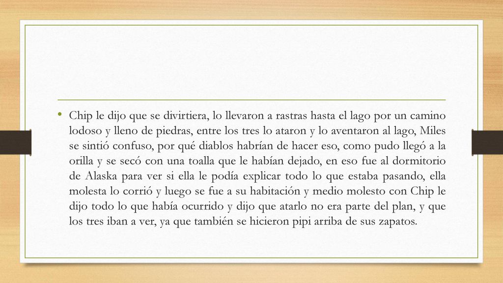 Chip le dijo que se divirtiera, lo llevaron a rastras hasta el lago por un camino lodoso y lleno de piedras, entre los tres lo ataron y lo aventaron al lago, Miles se sintió confuso, por qué diablos habrían de hacer eso, como pudo llegó a la orilla y se secó con una toalla que le habían dejado, en eso fue al dormitorio de Alaska para ver si ella le podía explicar todo lo que estaba pasando, ella molesta lo corrió y luego se fue a su habitación y medio molesto con Chip le dijo todo lo que había ocurrido y dijo que atarlo no era parte del plan, y que los tres iban a ver, ya que también se hicieron pipi arriba de sus zapatos.