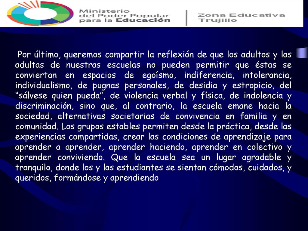 Por último, queremos compartir la reflexión de que los adultos y las adultas de nuestras escuelas no pueden permitir que éstas se conviertan en espacios de egoísmo, indiferencia, intolerancia, individualismo, de pugnas personales, de desidia y estropicio, del sálvese quien pueda , de violencia verbal y física, de indolencia y discriminación, sino que, al contrario, la escuela emane hacia la sociedad, alternativas societarias de convivencia en familia y en comunidad.
