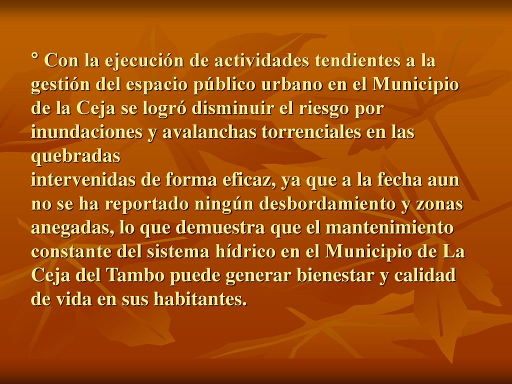 ° Con la ejecución de actividades tendientes a la gestión del espacio público urbano en el Municipio de la Ceja se logró disminuir el riesgo por inundaciones y avalanchas torrenciales en las quebradas intervenidas de forma eficaz, ya que a la fecha aun no se ha reportado ningún desbordamiento y zonas anegadas, lo que demuestra que el mantenimiento constante del sistema hídrico en el Municipio de La Ceja del Tambo puede generar bienestar y calidad de vida en sus habitantes.