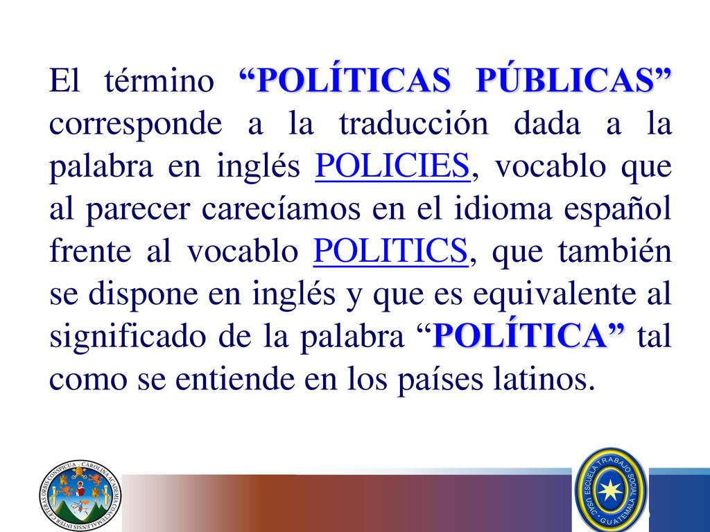 El término POLÍTICAS PÚBLICAS corresponde a la traducción dada a la palabra en inglés POLICIES, vocablo que al parecer carecíamos en el idioma español frente al vocablo POLITICS, que también se dispone en inglés y que es equivalente al significado de la palabra POLÍTICA tal como se entiende en los países latinos.